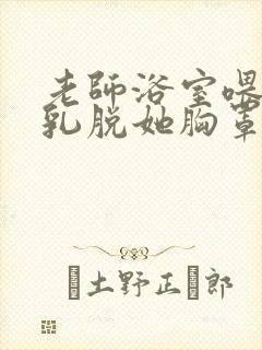 老师浴室喂我奶乳脱她胸罩视频