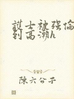 护士被强伦流澡到高潮h