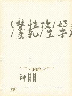 (双性攻/奶瘾/产乳/生子)