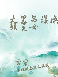 大黑吊爆操欧洲骚美女