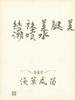 丝袜美腿美女高潮喷水