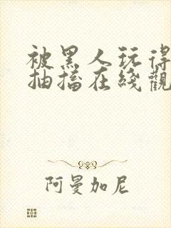 被黑人玩得高潮抽搐在线观看