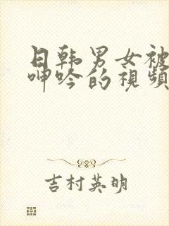 日韩男女被爽到呻吟的视频免费