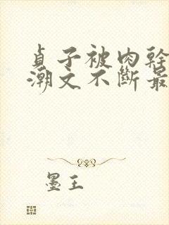 贞子被肉干高h潮文不断最新章节列表