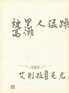 被黑人猛躁十次高潮