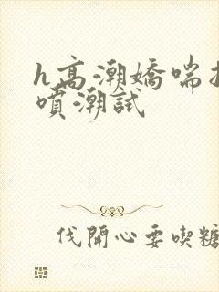 h高潮娇喘抽搐喷潮试