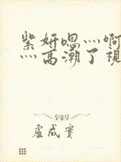 紫妍嗯灬啊灬快灬高潮了视