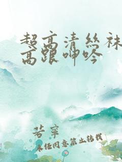 超高清丝袜美腿高跟呻吟