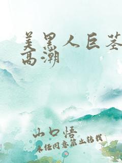 美黑人巨茎美女高潮