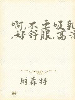 啊,不要吸乳头,好舒服,高潮了