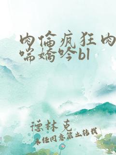 肉伦疯狂肉体粗喘娇吟bl