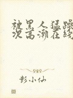 被黑人猛躁12次高潮在线播放