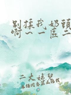 别揉我奶头嗯~啊~一区二区