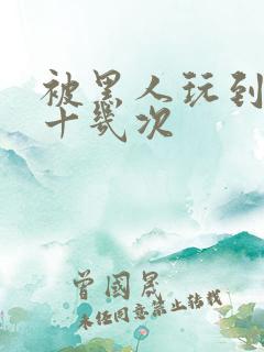 被黑人玩到高潮十几次