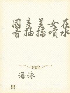 国产美女在线观看抽搐喷水流白浆