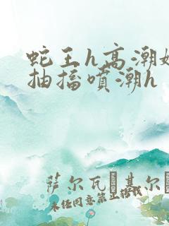 蛇王h高潮娇喘抽搐喷潮h