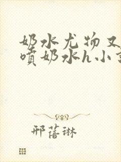 奶水尤物又软又喷奶水h小说