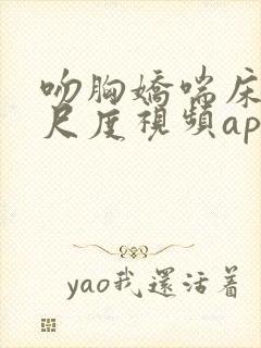 吻胸娇喘床震大尺度视频app