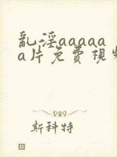乱淫aaaaaa片免费视频播放