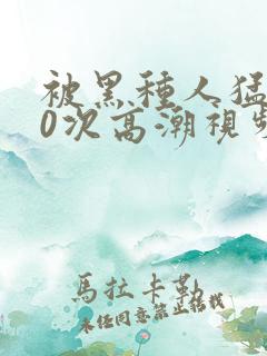 被黑种人猛躁10次高潮视频