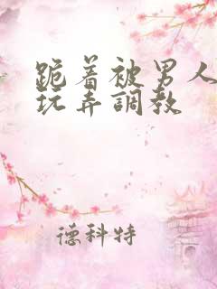 跪着被男人蹂躏玩弄调教