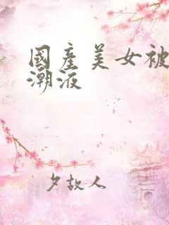 国产美女被强高潮液