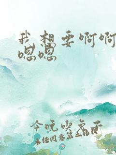 我想要啊啊啊嗯嗯嗯