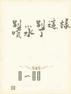 别…别这样高潮喷水了