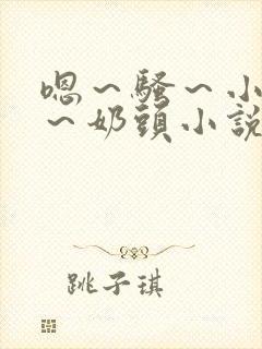 嗯～骚～小淫妇～奶头小说