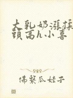 大乳奶涨揉捏奶头高h小喜