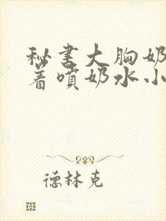 秘书大胸奶头晃着喷奶水小说