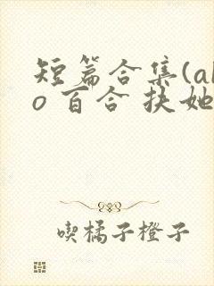 短篇合集(abo 百合 扶她)