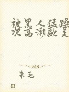 被黑人猛躁10次高潮欧美了