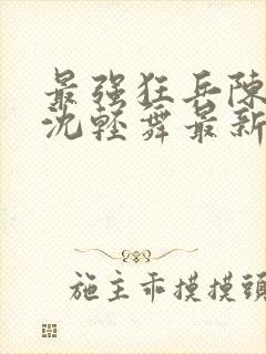 最强狂兵陈六何沈轻舞最新章节阅读