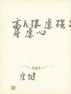 高h狠虐强制虐身虐心