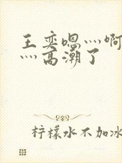 王奕嗯灬啊灬快灬高潮了