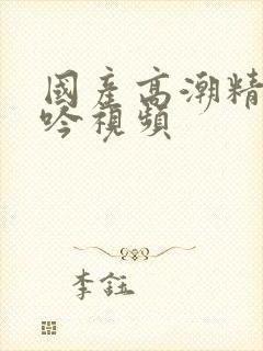 国产高潮精品呻吟视频