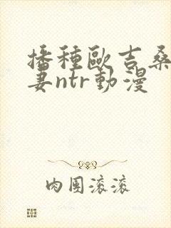 播种欧吉桑和人妻ntr动漫