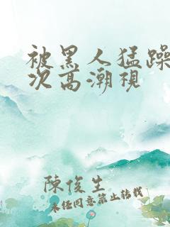 被黑人猛躁10次高潮视