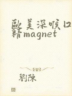 欧美深喉囗交吞精magnet