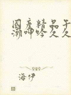 国产精品午夜高潮呻吟久久av