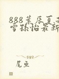 888叶辰夏若雪孙怡最新章节八一