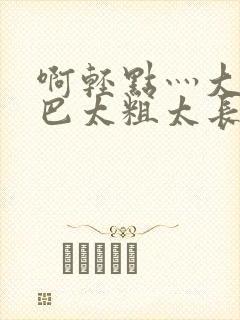 啊轻点灬大ji巴太粗太长的最新章节