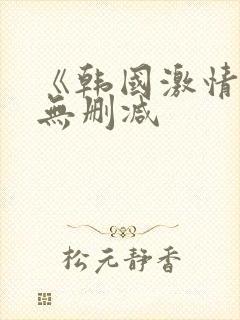 《韩国激情合集无删减