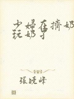 少妇在挤奶水吃玩奶孑