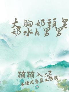 大胸奶头晃着喷奶水h男男