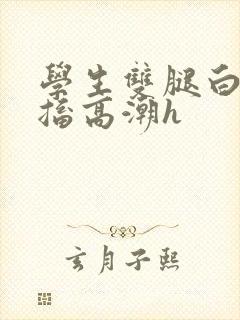 学生双腿白浆抽搐高潮h