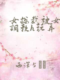 女总裁被女下属调教h玩弄