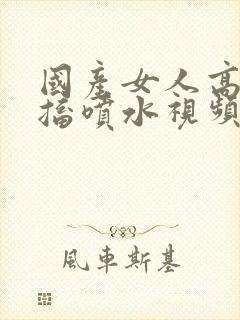 国产女人高潮抽搐喷水视频