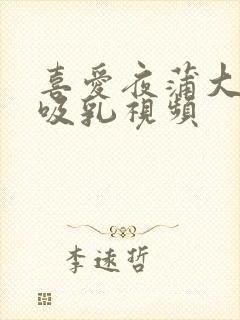 喜爱夜蒲大尺度吸乳视频